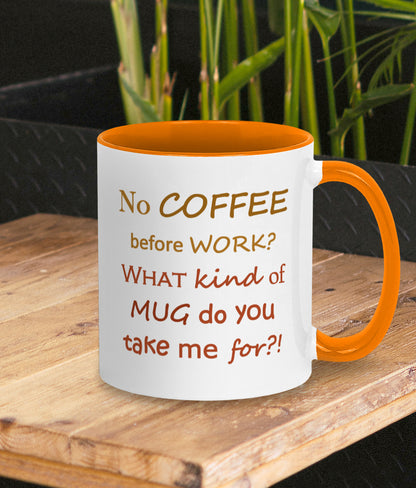 Funny mug about work. Gift for coffee lover and work bestie. White mug with orange inner and handle. Two tone orange/brown text on mug reads humorous words No COFFEE before WORK? WHAT kind of MUG do you take me for?!