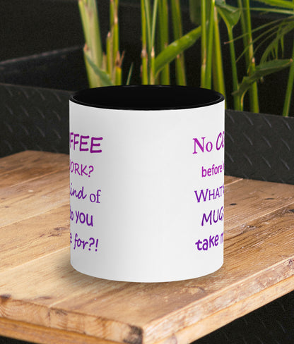 Funny mug for work. Gift for coffee lover and work bestie. White mug with black inner and handle. Two tone purple text on mug reads humorous words No COFFEE before WORK? WHAT kind of MUG do you take me for?! Side view of mug shows design is the same both sides